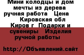 Мини-колодцы и дом мечты из дерева, ручная работа › Цена ­ 200 - Кировская обл., Киров г. Подарки и сувениры » Изделия ручной работы   